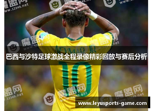 巴西与沙特足球激战全程录像精彩回放与赛后分析