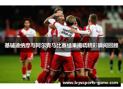 基辅迪纳摩与阿尔克马比赛结果揭晓精彩瞬间回顾
