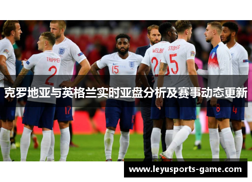 克罗地亚与英格兰实时亚盘分析及赛事动态更新